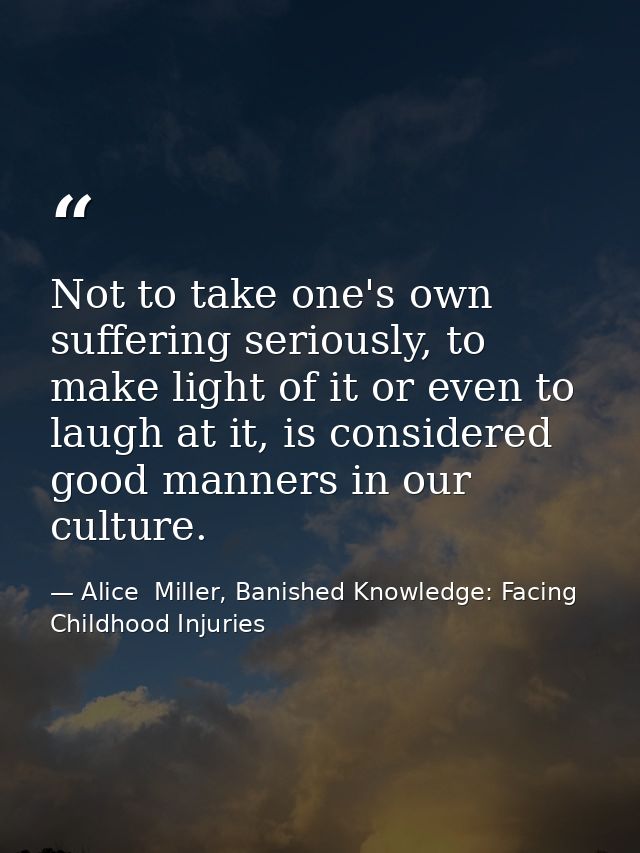 Not to take one's own suffering seriously, to make light of it or even to laugh at it, is considered good manners in our — Alice  Miller, Banished Knowledge: Facing Childhood Injuries