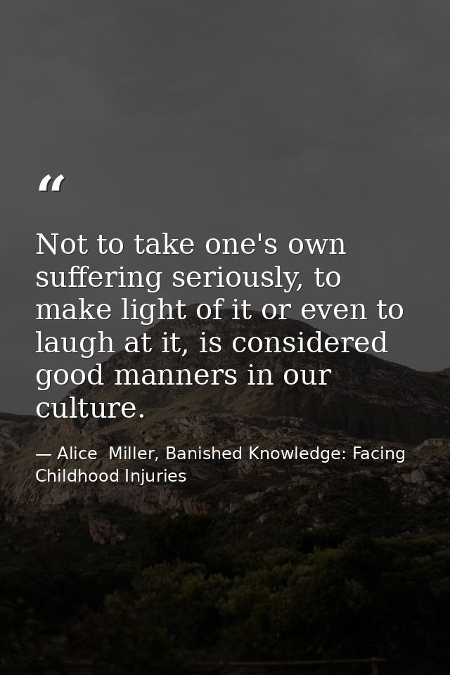 Not to take one's own suffering seriously, to make light of it or even to laugh at it, is considered good manners in our — Alice  Miller, Banished Knowledge: Facing Childhood Injuries