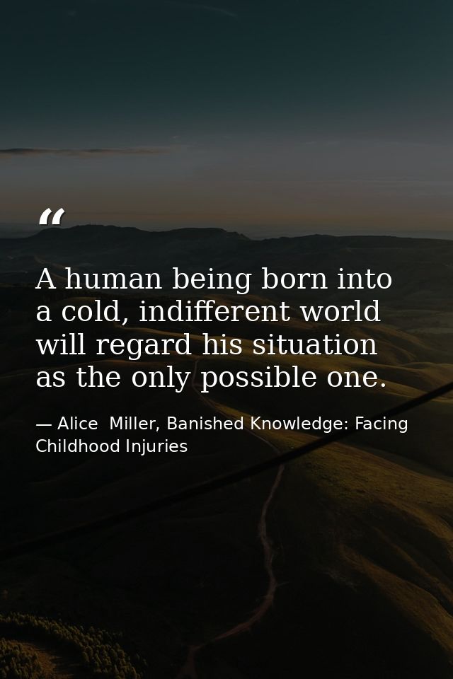 A human being born into a cold, indifferent world will regard his situation as the only possible one. — Alice  Miller, Banished Knowledge: Facing Childhood Injuries