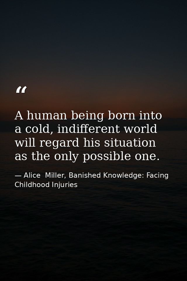 A human being born into a cold, indifferent world will regard his situation as the only possible one. — Alice  Miller, Banished Knowledge: Facing Childhood Injuries