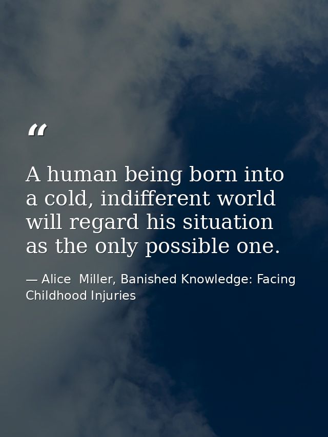 A human being born into a cold, indifferent world will regard his situation as the only possible one. — Alice  Miller, Banished Knowledge: Facing Childhood Injuries