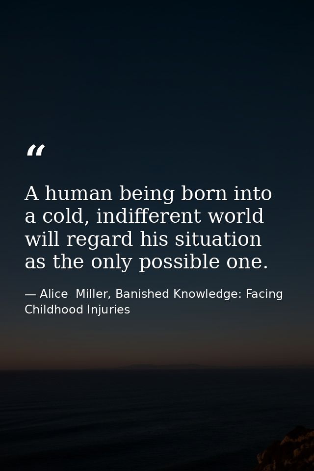 A human being born into a cold, indifferent world will regard his situation as the only possible one. — Alice  Miller, Banished Knowledge: Facing Childhood Injuries