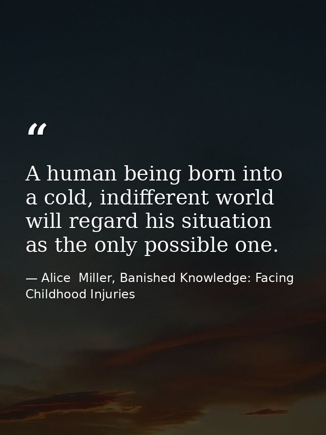 A human being born into a cold, indifferent world will regard his situation as the only possible one. — Alice  Miller, Banished Knowledge: Facing Childhood Injuries