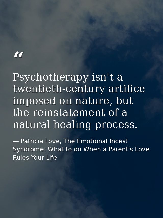Psychotherapy isn't a twentieth-century artifice imposed on nature, but the reinstatement of a natural healing process. — Patricia Love, The Emotional Incest Syndrome: What to do When a Parent's Love Rules Your Life
