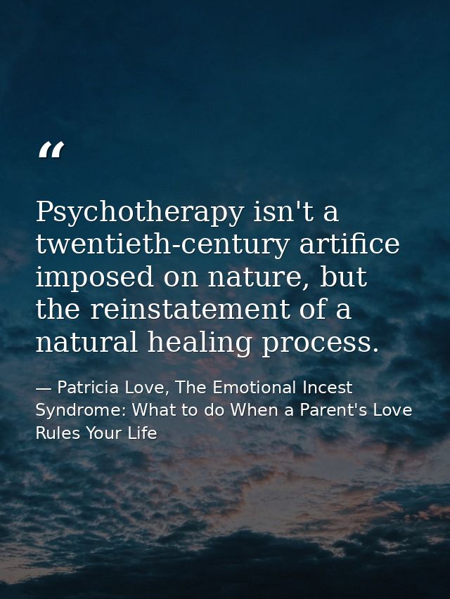 Psychotherapy isn't a twentieth-century artifice imposed on nature, but the reinstatement of a natural healing process. — Patricia Love, The Emotional Incest Syndrome: What to do When a Parent's Love Rules Your Life