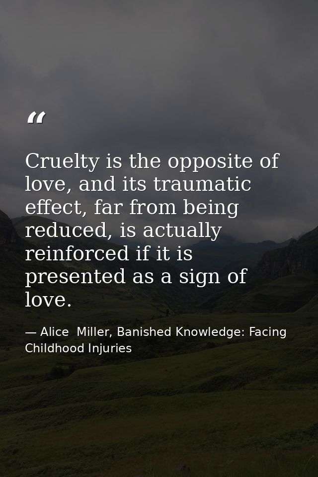 Cruelty is the opposite of love, and its traumatic effect, far from being reduced, is actually reinforced if it is prese — Alice  Miller, Banished Knowledge: Facing Childhood Injuries