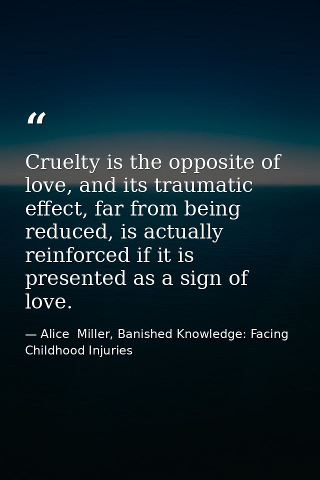 Cruelty is the opposite of love, and its traumatic effect, far from being reduced, is actually reinforced if it is prese — Alice  Miller, Banished Knowledge: Facing Childhood Injuries