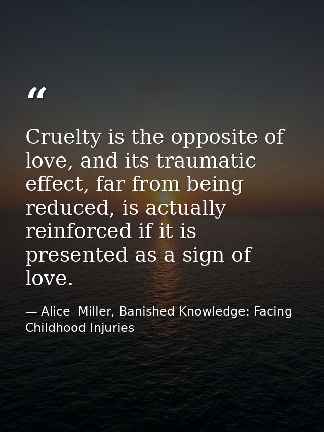 Cruelty is the opposite of love, and its traumatic effect, far from being reduced, is actually reinforced if it is prese — Alice  Miller, Banished Knowledge: Facing Childhood Injuries
