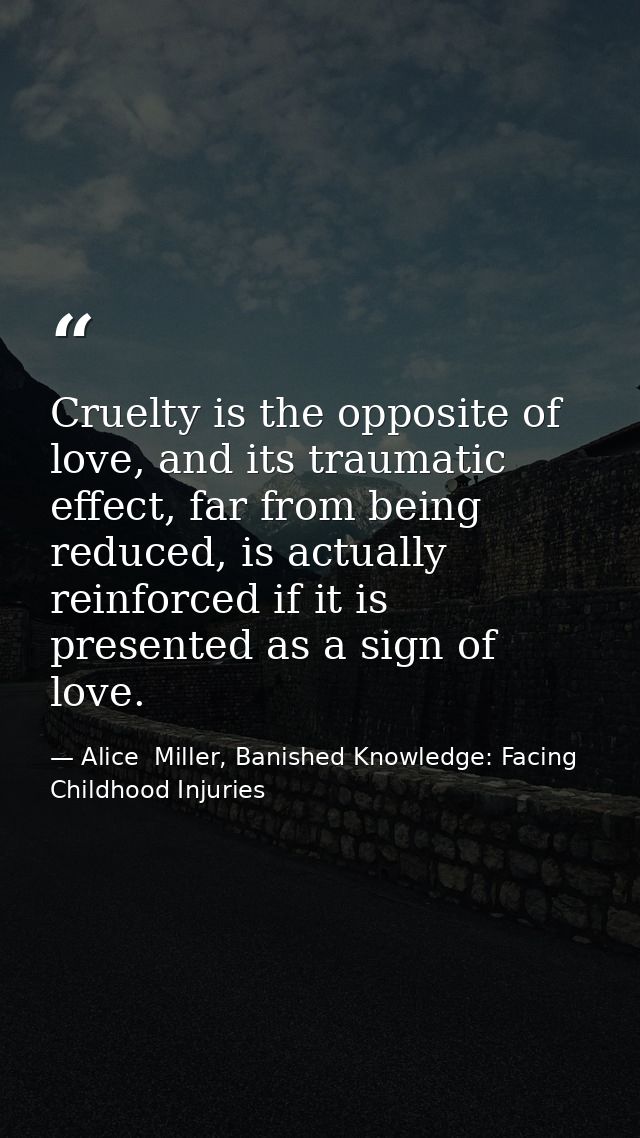 Cruelty is the opposite of love, and its traumatic effect, far from being reduced, is actually reinforced if it is prese — Alice  Miller, Banished Knowledge: Facing Childhood Injuries