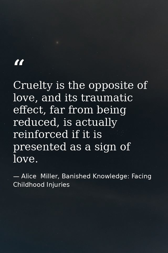 Cruelty is the opposite of love, and its traumatic effect, far from being reduced, is actually reinforced if it is prese — Alice  Miller, Banished Knowledge: Facing Childhood Injuries