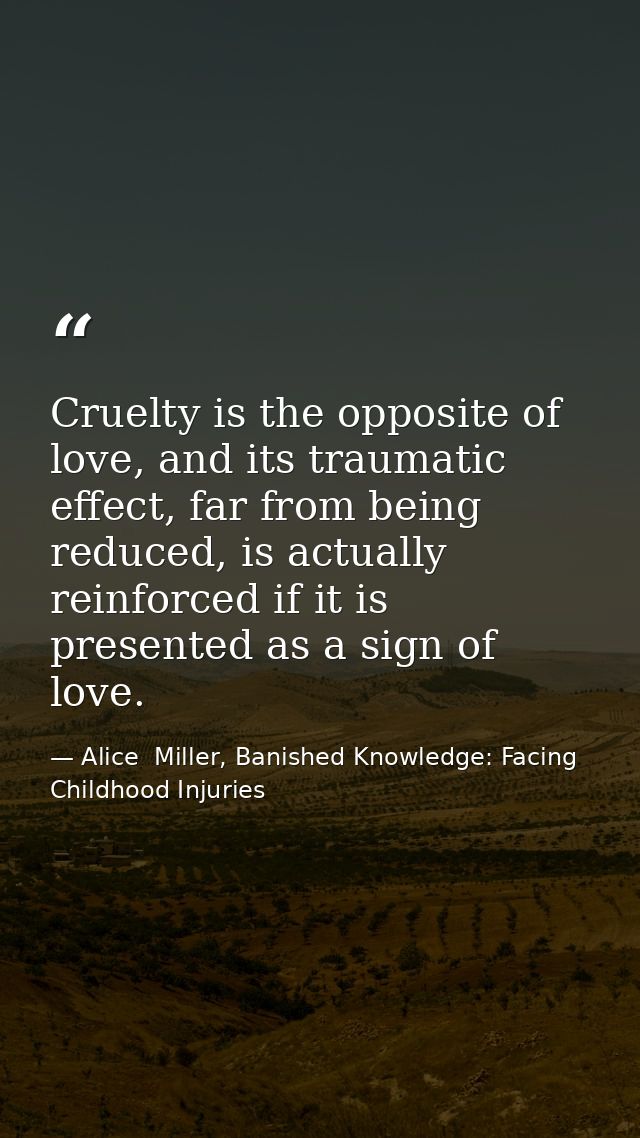 Cruelty is the opposite of love, and its traumatic effect, far from being reduced, is actually reinforced if it is prese — Alice  Miller, Banished Knowledge: Facing Childhood Injuries