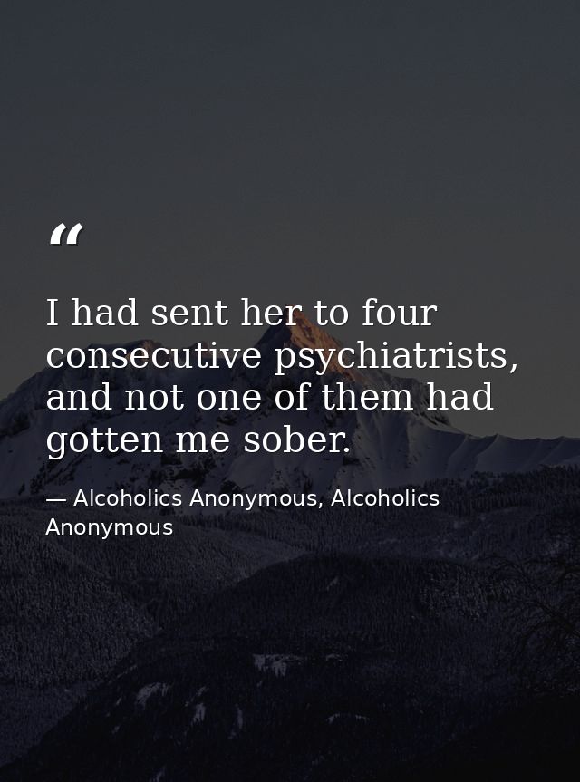 I had sent her to four consecutive psychiatrists, and not one of them had gotten me sober. — Alcoholics Anonymous, Alcoholics Anonymous