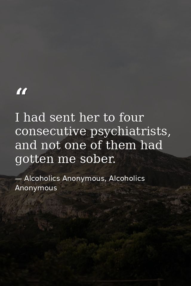 I had sent her to four consecutive psychiatrists, and not one of them had gotten me sober. — Alcoholics Anonymous, Alcoholics Anonymous