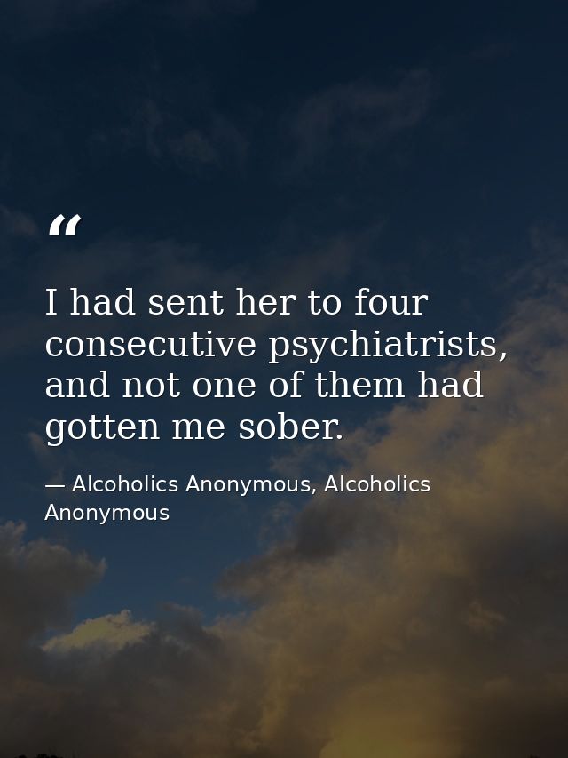 I had sent her to four consecutive psychiatrists, and not one of them had gotten me sober. — Alcoholics Anonymous, Alcoholics Anonymous