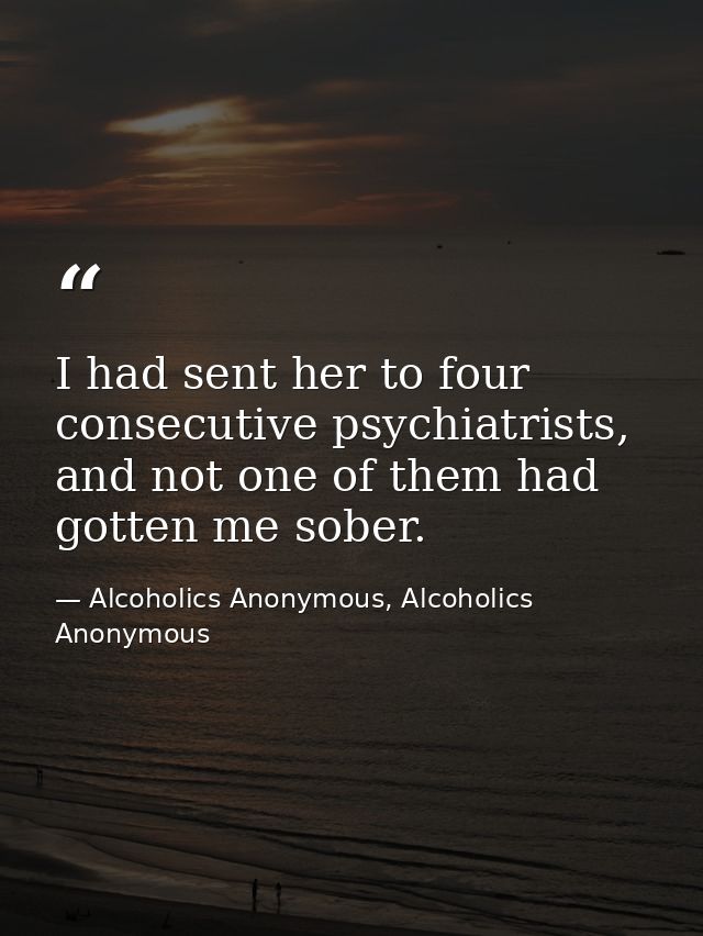 I had sent her to four consecutive psychiatrists, and not one of them had gotten me sober. — Alcoholics Anonymous, Alcoholics Anonymous