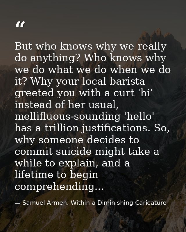 But who knows why we really do anything? Who knows why we do what we do when we do it? Why your local barista greeted yo — Samuel Armen, Within a Diminishing Caricature
