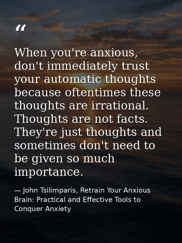 When you're anxious, don't immediately trust your automatic thoughts because oftentimes these thoughts are irrational. T — John Tsilimparis, Retrain Your Anxious Brain: Practical and Effective Tools to Conquer Anxiety