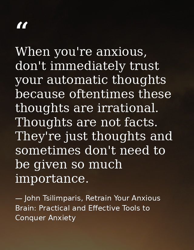 When you're anxious, don't immediately trust your automatic thoughts because oftentimes these thoughts are irrational. T — John Tsilimparis, Retrain Your Anxious Brain: Practical and Effective Tools to Conquer Anxiety