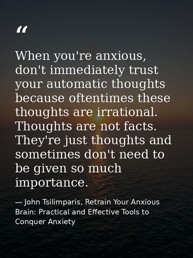 When you're anxious, don't immediately trust your automatic thoughts because oftentimes these thoughts are irrational. T — John Tsilimparis, Retrain Your Anxious Brain: Practical and Effective Tools to Conquer Anxiety