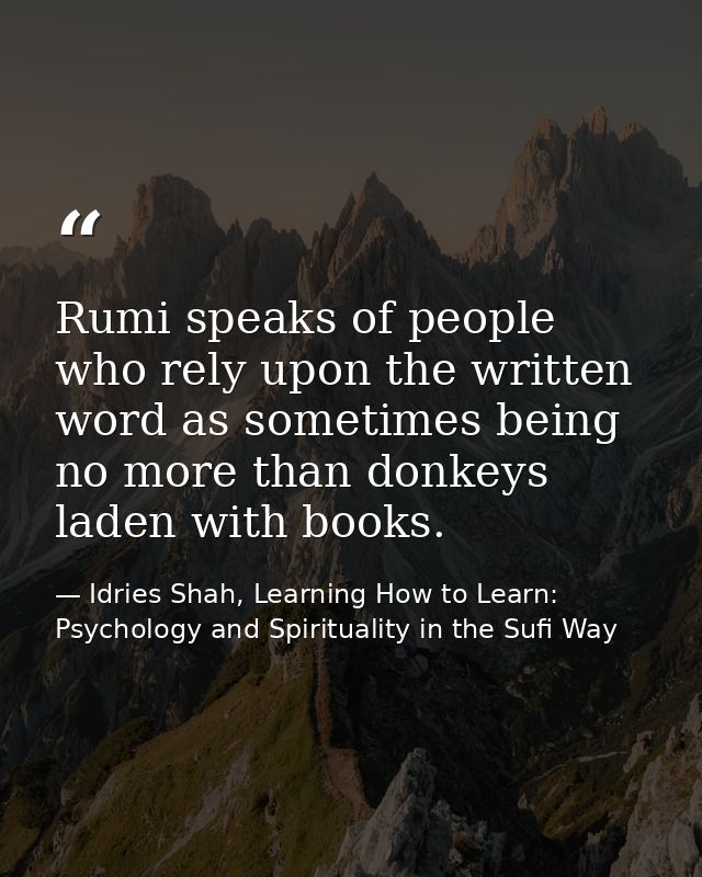 Rumi speaks of people who rely upon the written word as sometimes being no more than donkeys laden with books. — Idries Shah, Learning How to Learn: Psychology and Spirituality in the Sufi Way