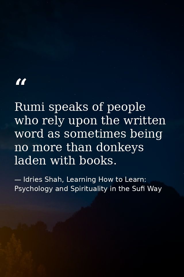 Rumi speaks of people who rely upon the written word as sometimes being no more than donkeys laden with books. — Idries Shah, Learning How to Learn: Psychology and Spirituality in the Sufi Way