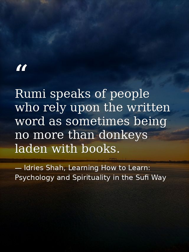 Rumi speaks of people who rely upon the written word as sometimes being no more than donkeys laden with books. — Idries Shah, Learning How to Learn: Psychology and Spirituality in the Sufi Way