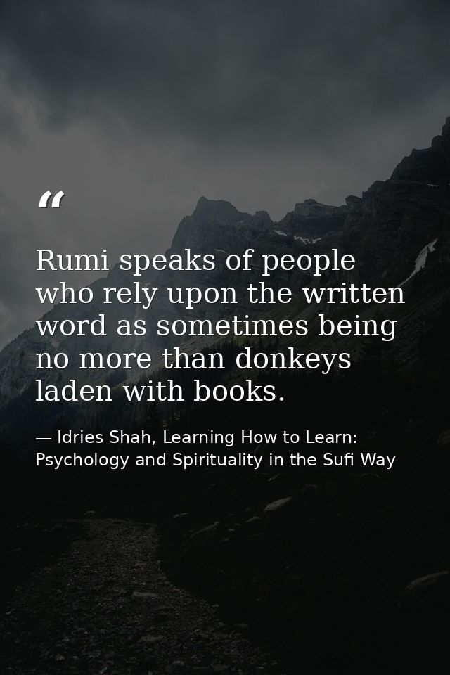 Rumi speaks of people who rely upon the written word as sometimes being no more than donkeys laden with books. — Idries Shah, Learning How to Learn: Psychology and Spirituality in the Sufi Way