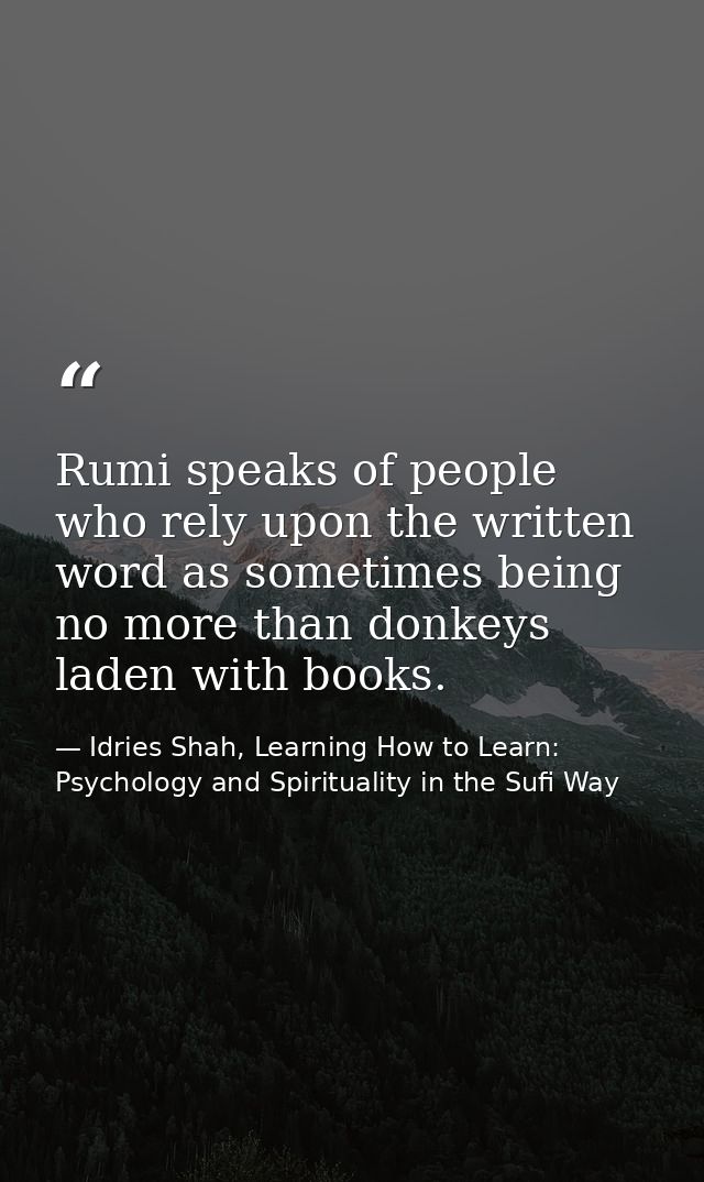 Rumi speaks of people who rely upon the written word as sometimes being no more than donkeys laden with books. — Idries Shah, Learning How to Learn: Psychology and Spirituality in the Sufi Way