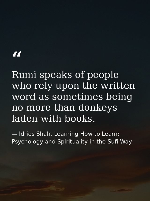 Rumi speaks of people who rely upon the written word as sometimes being no more than donkeys laden with books. — Idries Shah, Learning How to Learn: Psychology and Spirituality in the Sufi Way