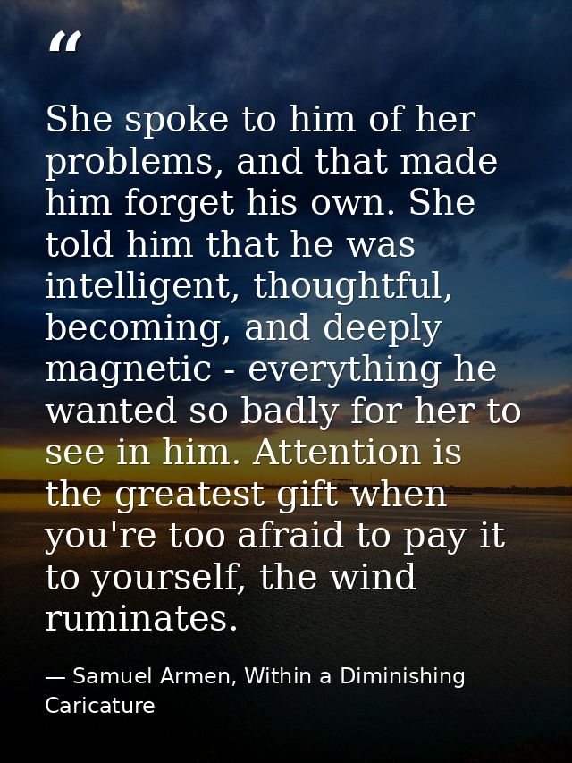 She spoke to him of her problems, and that made him forget his own. She told him that he was intelligent, thoughtful, be — Samuel Armen, Within a Diminishing Caricature