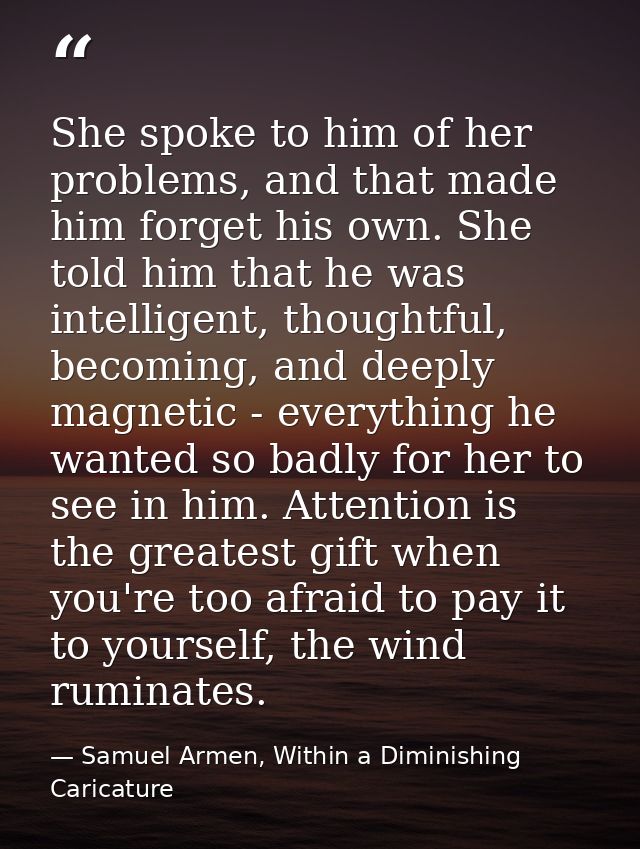 She spoke to him of her problems, and that made him forget his own. She told him that he was intelligent, thoughtful, be — Samuel Armen, Within a Diminishing Caricature