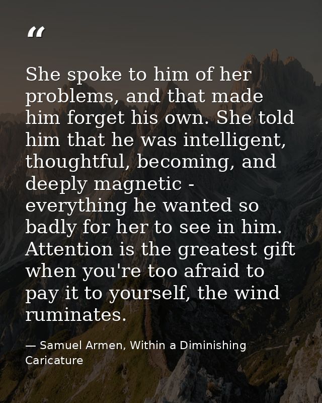 She spoke to him of her problems, and that made him forget his own. She told him that he was intelligent, thoughtful, be — Samuel Armen, Within a Diminishing Caricature