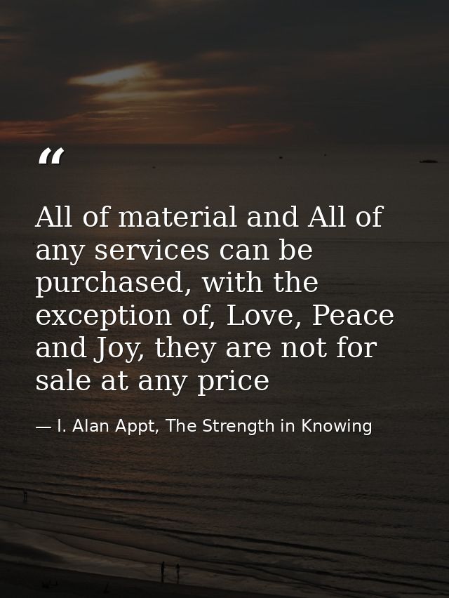 All of material and All of any services can be purchased, with the exception of, Love, Peace and Joy, they are not for s — I. Alan Appt, The Strength in Knowing
