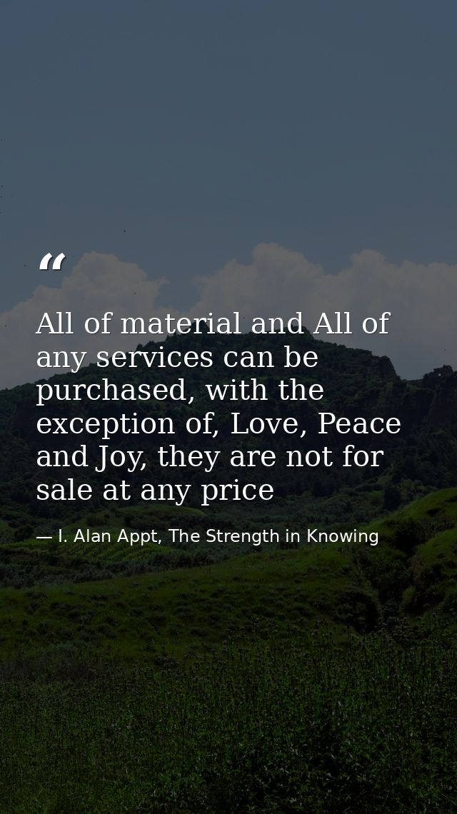 All of material and All of any services can be purchased, with the exception of, Love, Peace and Joy, they are not for s — I. Alan Appt, The Strength in Knowing