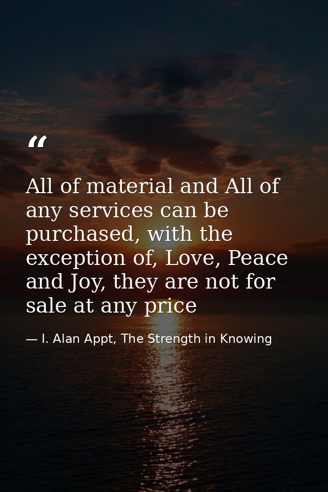 All of material and All of any services can be purchased, with the exception of, Love, Peace and Joy, they are not for s — I. Alan Appt, The Strength in Knowing