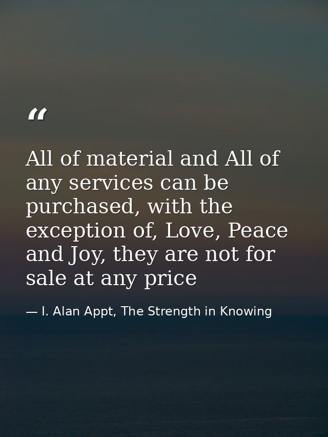All of material and All of any services can be purchased, with the exception of, Love, Peace and Joy, they are not for s — I. Alan Appt, The Strength in Knowing