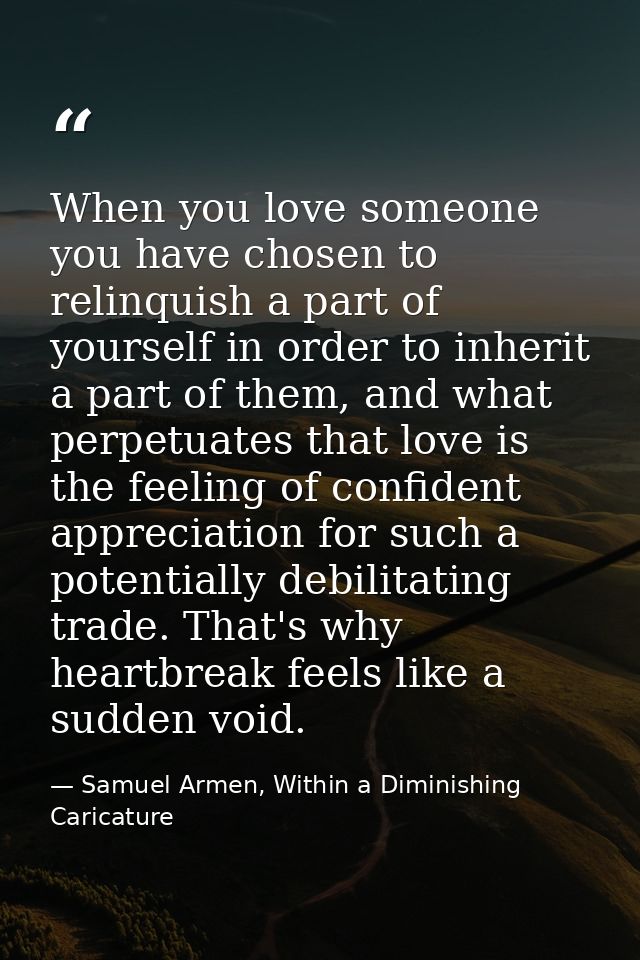 When you love someone you have chosen to relinquish a part of yourself in order to inherit a part of them, and what perp — Samuel Armen, Within a Diminishing Caricature