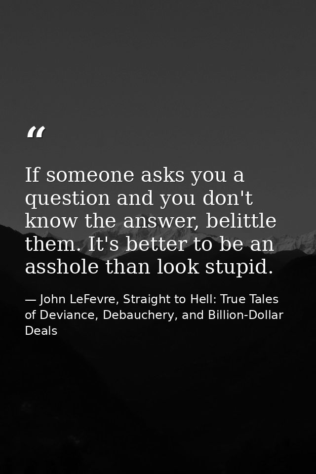 If someone asks you a question and you don't know the answer, belittle them. It's better to be an asshole than look stup — John LeFevre, Straight to Hell: True Tales of Deviance, Debauchery, and Billion-Dollar Deals