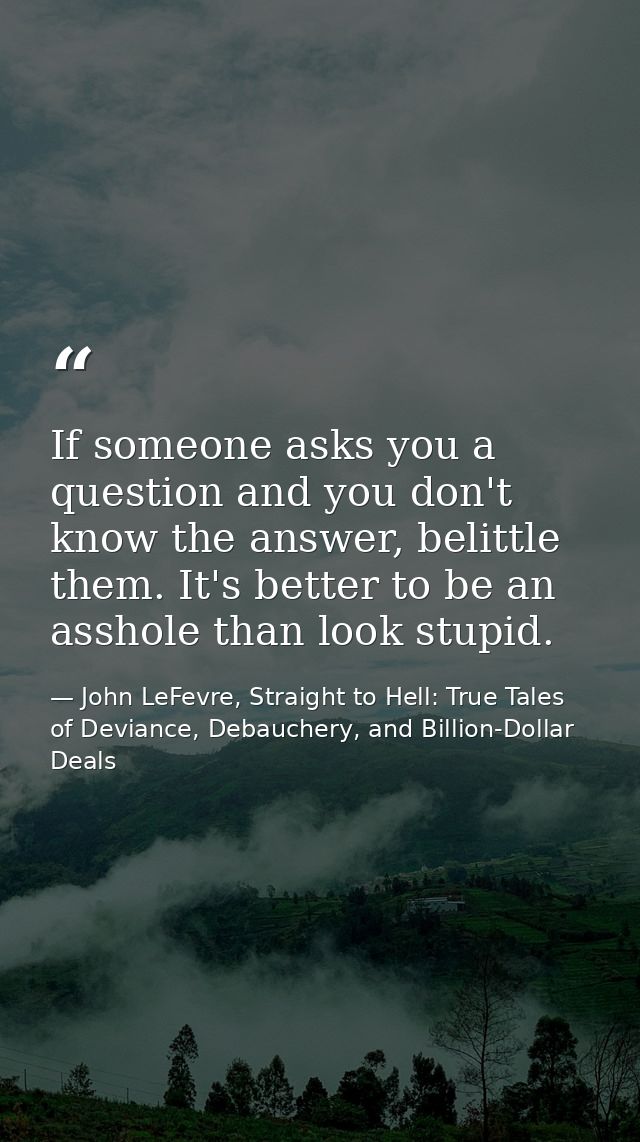 If someone asks you a question and you don't know the answer, belittle them. It's better to be an asshole than look stup — John LeFevre, Straight to Hell: True Tales of Deviance, Debauchery, and Billion-Dollar Deals