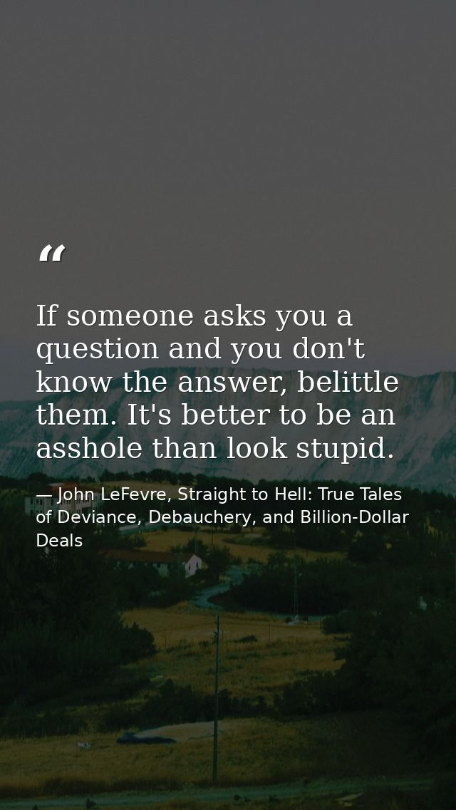 If someone asks you a question and you don't know the answer, belittle them. It's better to be an asshole than look stup — John LeFevre, Straight to Hell: True Tales of Deviance, Debauchery, and Billion-Dollar Deals