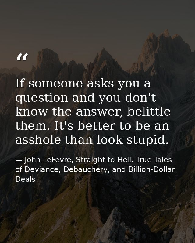 If someone asks you a question and you don't know the answer, belittle them. It's better to be an asshole than look stup — John LeFevre, Straight to Hell: True Tales of Deviance, Debauchery, and Billion-Dollar Deals