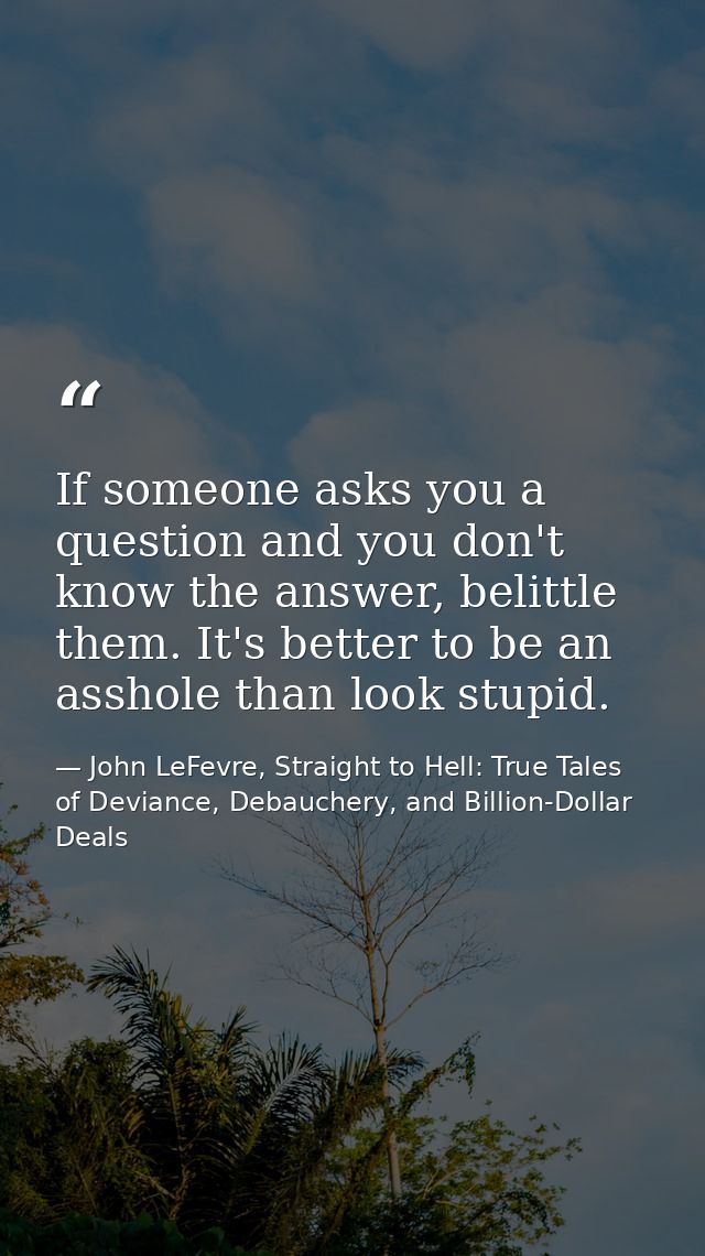 If someone asks you a question and you don't know the answer, belittle them. It's better to be an asshole than look stup — John LeFevre, Straight to Hell: True Tales of Deviance, Debauchery, and Billion-Dollar Deals