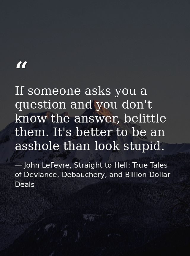 If someone asks you a question and you don't know the answer, belittle them. It's better to be an asshole than look stup — John LeFevre, Straight to Hell: True Tales of Deviance, Debauchery, and Billion-Dollar Deals