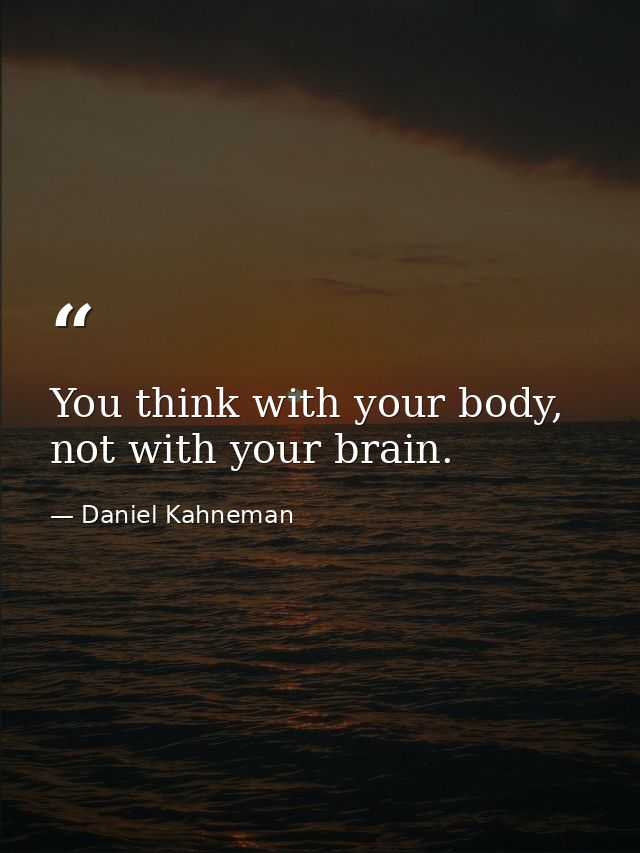 You think with your body, not with your brain. — Daniel Kahneman