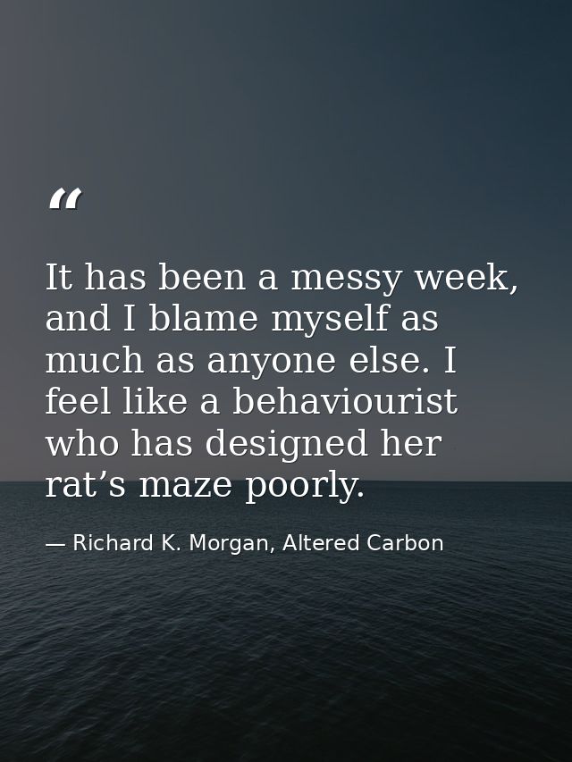 It has been a messy week, and I blame myself as much as anyone else. I feel like a behaviourist who has designed her rat — Richard K. Morgan, Altered Carbon