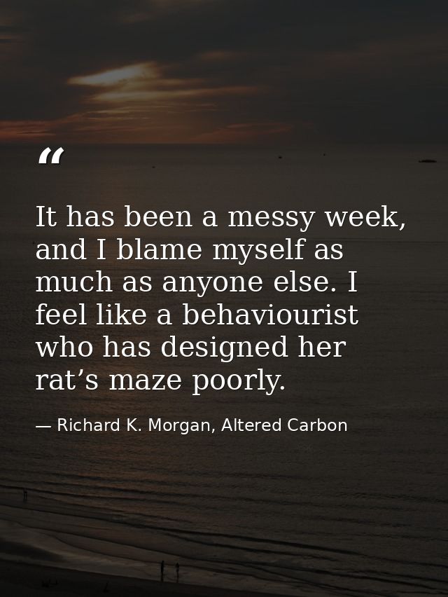 It has been a messy week, and I blame myself as much as anyone else. I feel like a behaviourist who has designed her rat — Richard K. Morgan, Altered Carbon