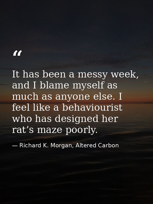 It has been a messy week, and I blame myself as much as anyone else. I feel like a behaviourist who has designed her rat — Richard K. Morgan, Altered Carbon
