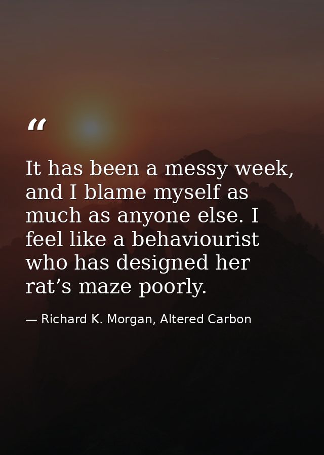 It has been a messy week, and I blame myself as much as anyone else. I feel like a behaviourist who has designed her rat — Richard K. Morgan, Altered Carbon