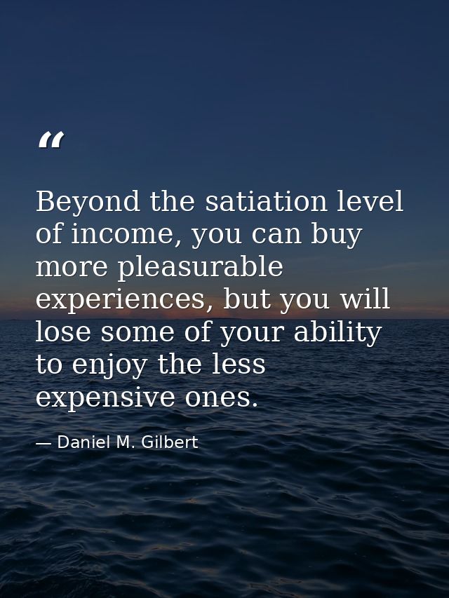 Beyond the satiation level of income, you can buy more pleasurable experiences, but you will lose some of your ability t — Daniel M. Gilbert