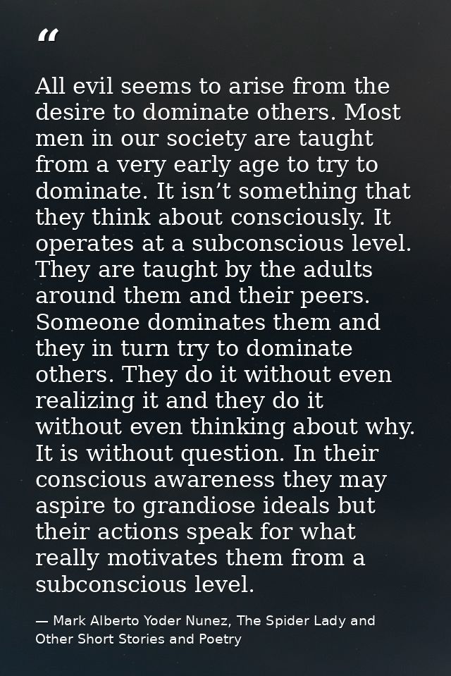 All evil seems to arise from the desire to dominate others. Most men in our society are taught from a very early age to  — Mark Alberto Yoder Nunez, The Spider Lady and Other Short Stories and Poetry